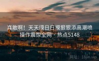 真敢啊！天天摸日日摸狠狠添高潮喷操作震惊全网 · 热点5148