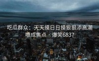 吃瓜群众：天天摸日日摸狠狠添高潮喷成焦点 · 爆笑6837
