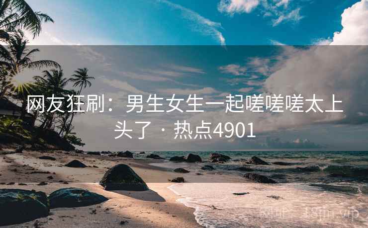网友狂刷:男生女生一起嗟嗟嗟太上头了 · 热点4901 网友狂刷:男生女生一起嗟嗟嗟太上头了 · 热点4901