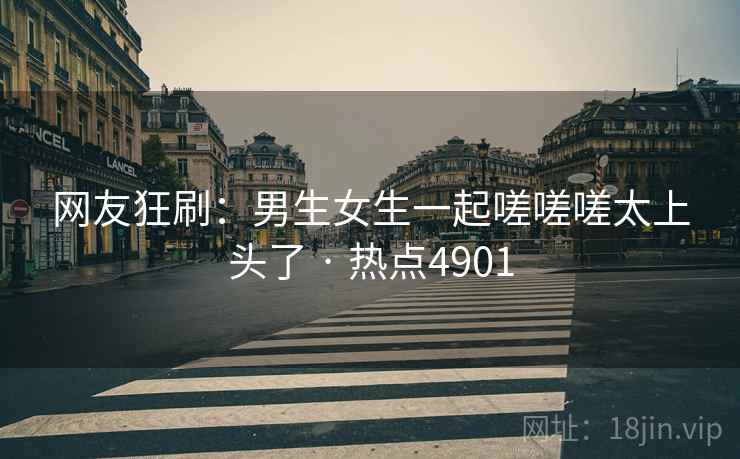 网友狂刷:男生女生一起嗟嗟嗟太上头了 · 热点4901 网友狂刷:男生女生一起嗟嗟嗟太上头了 · 热点4901