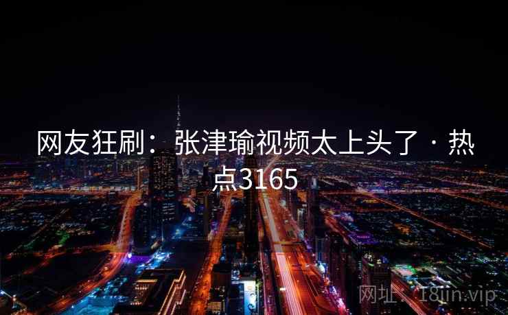 网友狂刷：张津瑜视频太上头了 · 热点3165