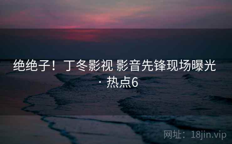 绝绝子！丁冬影视 影音先锋现场曝光 · 热点6