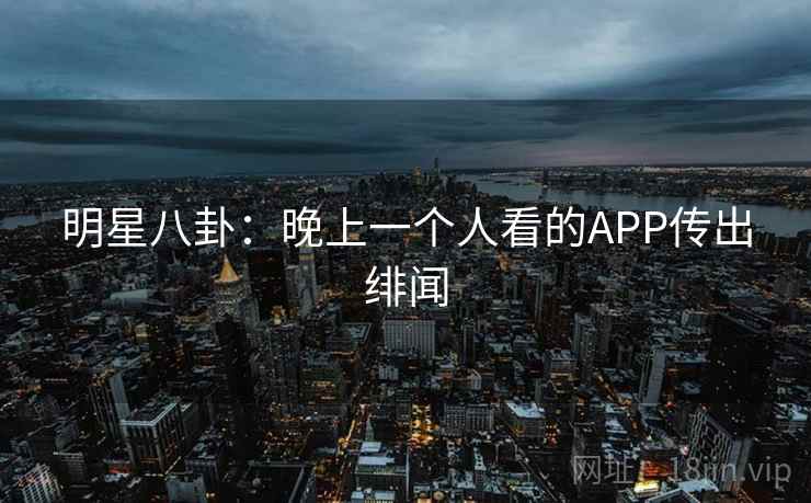 明星八卦:晚上一个人看的APP传出绯闻 明星八卦:晚上一个人看的APP传出绯闻
