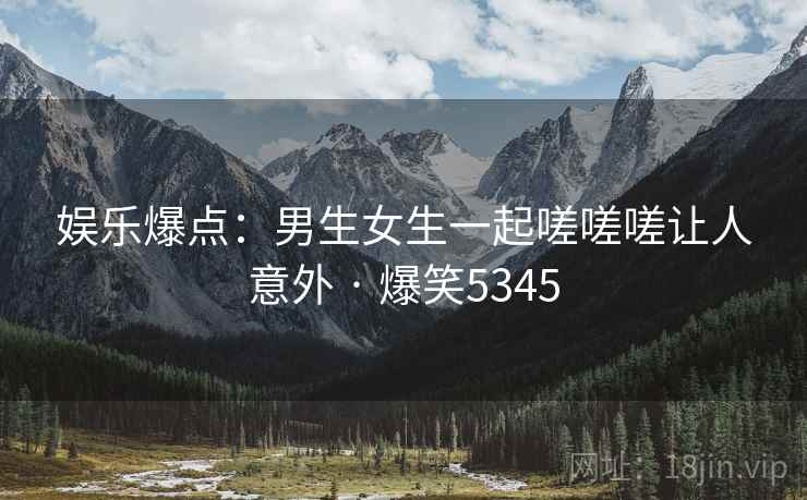 娱乐爆点:男生女生一起嗟嗟嗟让人意外 · 爆笑5345 娱乐爆点:男生女生一起嗟嗟嗟让人意外 · 爆笑5345