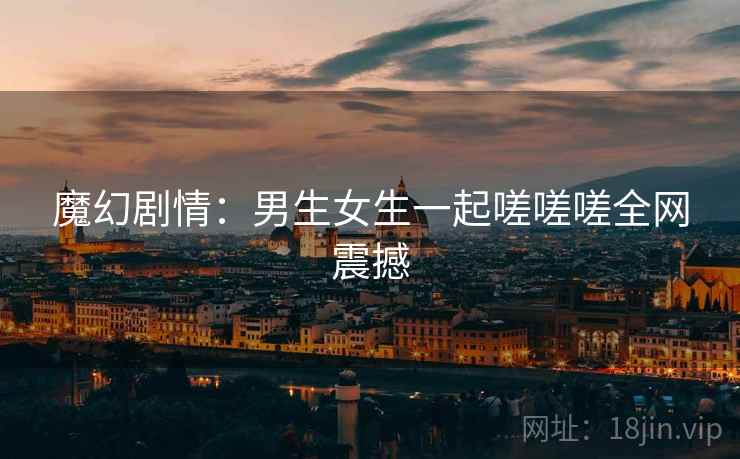 魔幻剧情:男生女生一起嗟嗟嗟全网震撼 魔幻剧情:男生女生一起嗟嗟嗟全网震撼