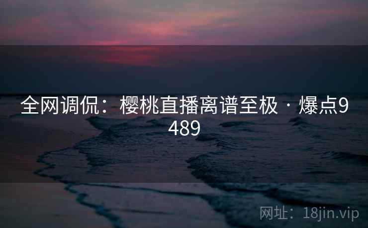全网调侃:樱桃直播离谱至极 · 爆点9489 全网调侃:樱桃直播离谱至极 · 爆点9489